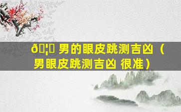 🦉 男的眼皮跳测吉凶（男眼皮跳测吉凶 很准）